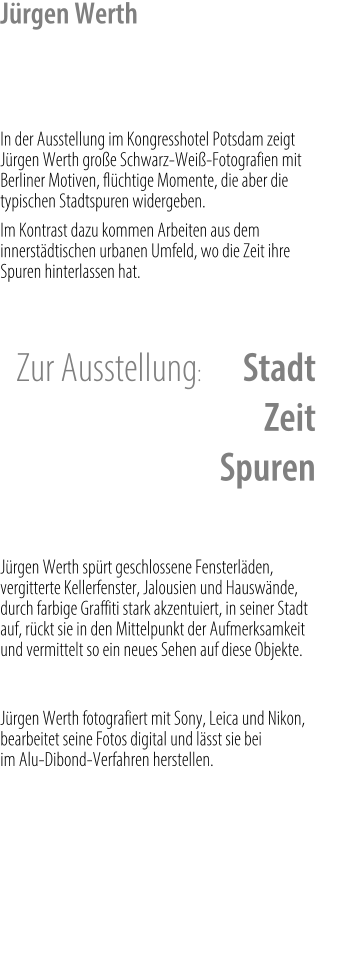 Jürgen Werth    In der Ausstellung im Kongresshotel Potsdam zeigt Jürgen Werth große Schwarz-Weiß-Fotografien mit Berliner Motiven, flüchtige Momente, die aber die typischen Stadtspuren widergeben. Im Kontrast dazu kommen Arbeiten aus dem innerstädtischen urbanen Umfeld, wo die Zeit ihre Spuren hinterlassen hat.   Zur Ausstellung: 	Stadt Zeit Spuren    Jürgen Werth spürt geschlossene Fensterläden, vergitterte Kellerfenster, Jalousien und Hauswände, durch farbige Graffiti stark akzentuiert, in seiner Stadt auf, rückt sie in den Mittelpunkt der Aufmerksamkeit und vermittelt so ein neues Sehen auf diese Objekte.  Jürgen Werth fotografiert mit Sony, Leica und Nikon, bearbeitet seine Fotos digital und lässt sie bei                         im Alu-Dibond-Verfahren herstellen.