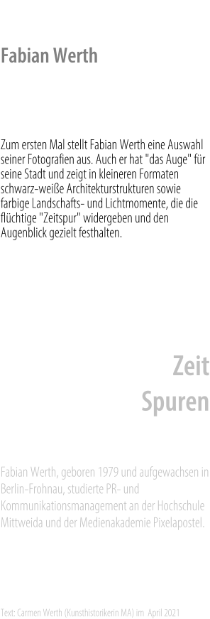 Fabian Werth    Zum ersten Mal stellt Fabian Werth eine Auswahl seiner Fotografien aus. Auch er hat "das Auge" für seine Stadt und zeigt in kleineren Formaten schwarz-weiße Architekturstrukturen sowie farbige Landschafts- und Lichtmomente, die die flüchtige "Zeitspur" widergeben und den Augenblick gezielt festhalten.    Zur Ausstellung: 	Stadt Zeit Spuren    Fabian Werth, geboren 1979 und aufgewachsen in Berlin-Frohnau, studierte PR- und Kommunikationsmanagement an der Hochschule Mittweida und der Medienakademie Pixelapostel.    Text: Carmen Werth (Kunsthistorikerin MA) im  April 2021